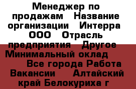 Менеджер по продажам › Название организации ­ Интерра, ООО › Отрасль предприятия ­ Другое › Минимальный оклад ­ 15 000 - Все города Работа » Вакансии   . Алтайский край,Белокуриха г.